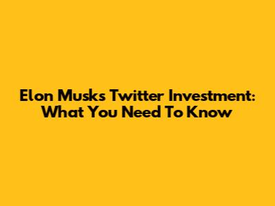 Elon Musk's Twitter Investment: What You Need To Know