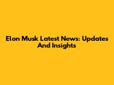 Elon Musk Latest News: Updates And Insights