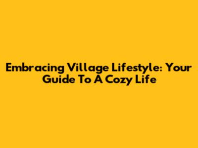 Embracing Village Lifestyle: Your Guide To A Cozy Life