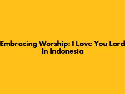 Embracing Worship: 'I Love You Lord' In Indonesia