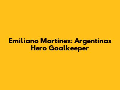 Emiliano Martinez: Argentina's Hero Goalkeeper