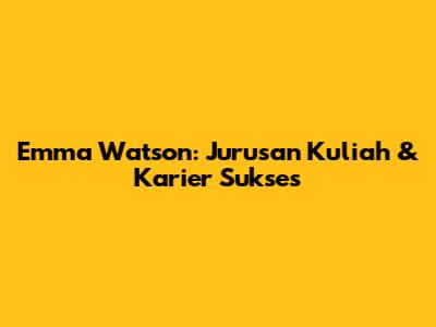 Emma Watson: Jurusan Kuliah & Karier Sukses