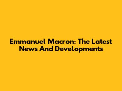 Emmanuel Macron: The Latest News And Developments