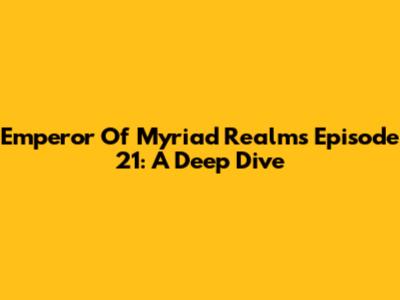 Emperor Of Myriad Realms Episode 21: A Deep Dive