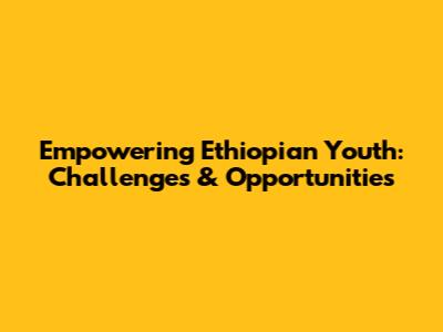 Empowering Ethiopian Youth: Challenges & Opportunities