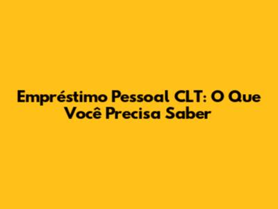 Empréstimo Pessoal CLT: O Que Você Precisa Saber