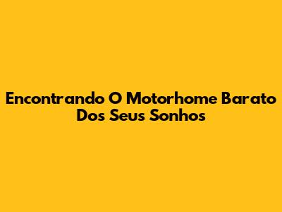 Encontrando O Motorhome Barato Dos Seus Sonhos