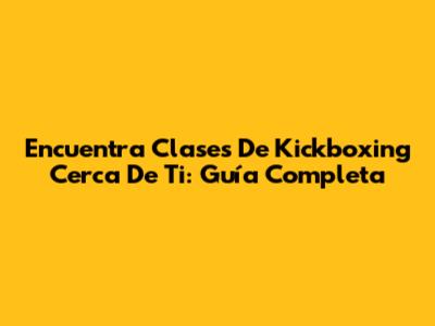 Encuentra Clases De Kickboxing Cerca De Ti: Guía Completa