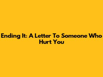 Ending It: A Letter To Someone Who Hurt You