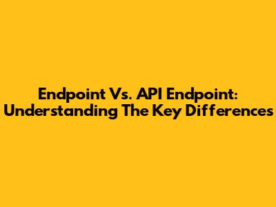 Endpoint Vs. API Endpoint: Understanding The Key Differences