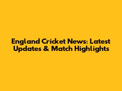 England Cricket News: Latest Updates & Match Highlights