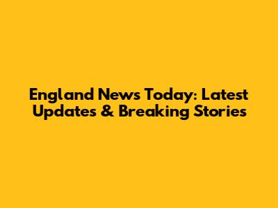 England News Today: Latest Updates & Breaking Stories