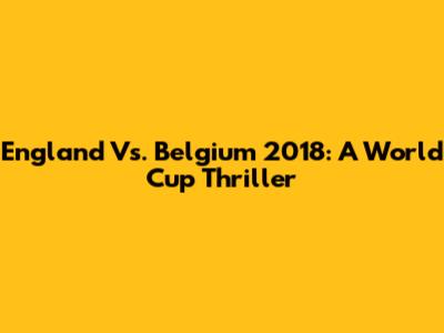 England Vs. Belgium 2018: A World Cup Thriller