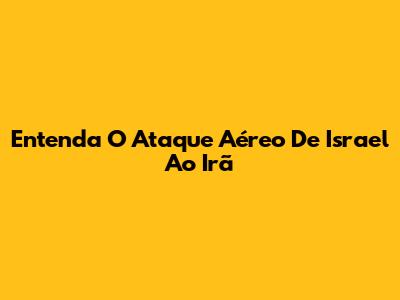 Entenda O Ataque Aéreo De Israel Ao Irã