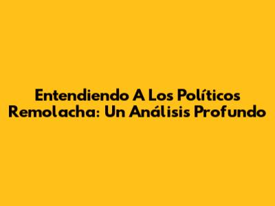 Entendiendo A Los Políticos Remolacha: Un Análisis Profundo