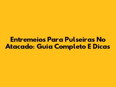 Entremeios Para Pulseiras No Atacado: Guia Completo E Dicas
