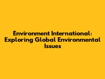 Environment International: Exploring Global Environmental Issues