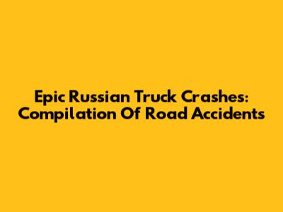Epic Russian Truck Crashes: Compilation Of Road Accidents