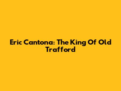 Eric Cantona: The King Of Old Trafford