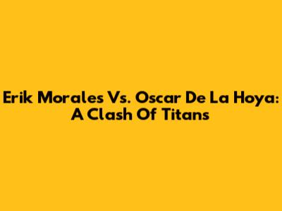 Erik Morales Vs. Oscar De La Hoya: A Clash Of Titans