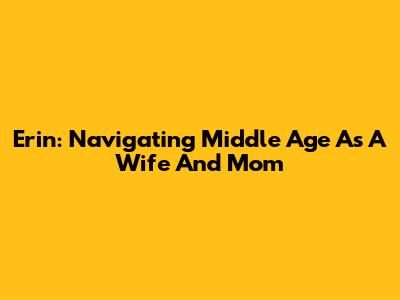 Erin: Navigating Middle Age As A Wife And Mom