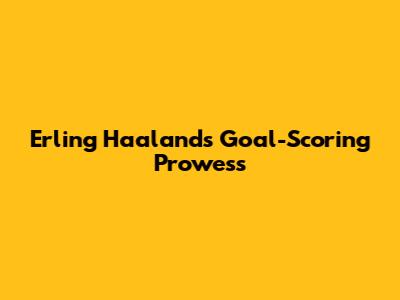 Erling Haaland's Goal-Scoring Prowess