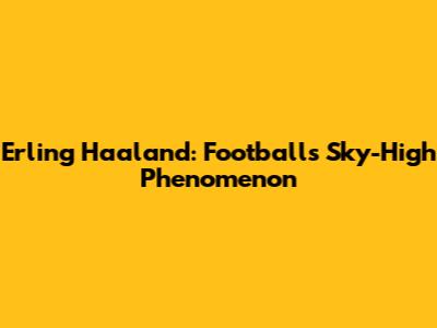 Erling Haaland: Football's Sky-High Phenomenon
