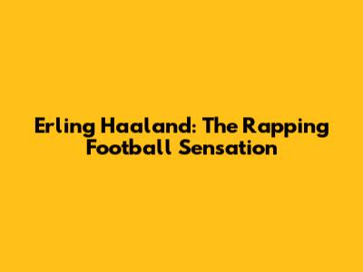 Erling Haaland: The Rapping Football Sensation