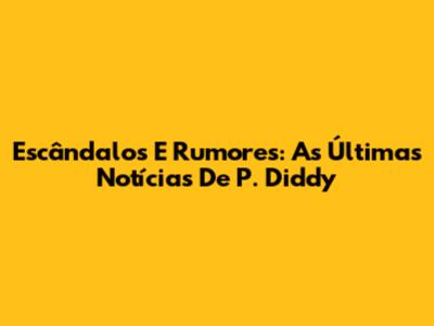 Escândalos E Rumores: As Últimas Notícias De P. Diddy