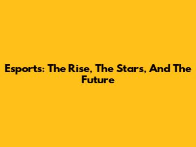 Esports: The Rise, The Stars, And The Future