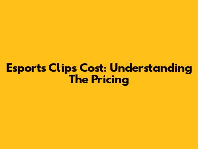 Esports Clips Cost: Understanding The Pricing