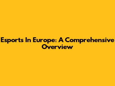 Esports In Europe: A Comprehensive Overview