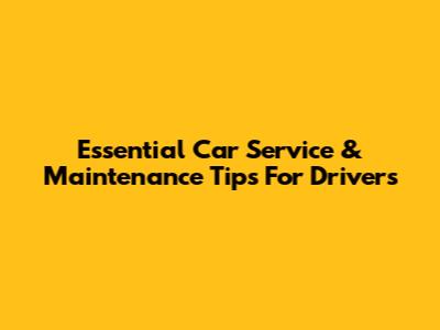 Essential Car Service & Maintenance Tips For Drivers
