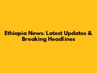 Ethiopia News: Latest Updates & Breaking Headlines