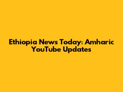 Ethiopia News Today: Amharic YouTube Updates