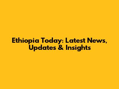 Ethiopia Today: Latest News, Updates & Insights