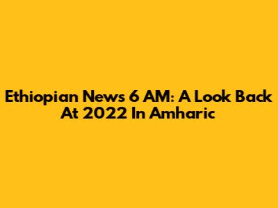 Ethiopian News 6 AM: A Look Back At 2022 In Amharic