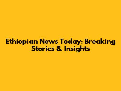 Ethiopian News Today: Breaking Stories & Insights