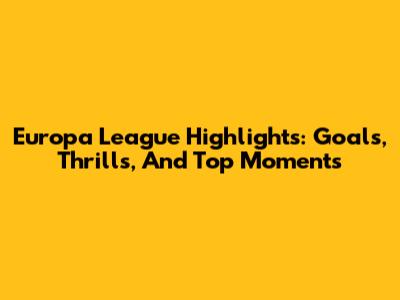 Europa League Highlights: Goals, Thrills, And Top Moments