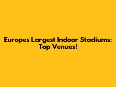 Europe's Largest Indoor Stadiums: Top Venues!