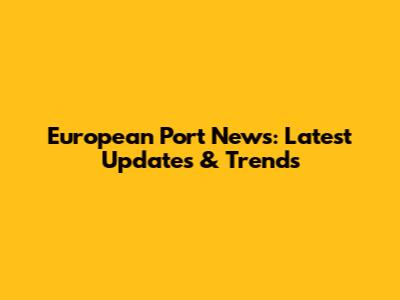 European Port News: Latest Updates & Trends