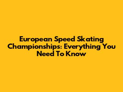European Speed Skating Championships: Everything You Need To Know