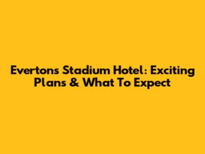 Everton's Stadium Hotel: Exciting Plans & What To Expect