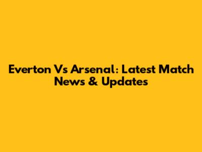 Everton Vs Arsenal: Latest Match News & Updates