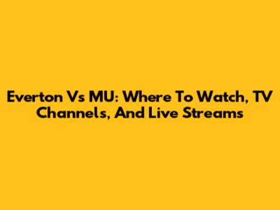 Everton Vs MU: Where To Watch, TV Channels, And Live Streams