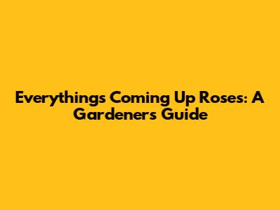 Everything's Coming Up Roses: A Gardener's Guide