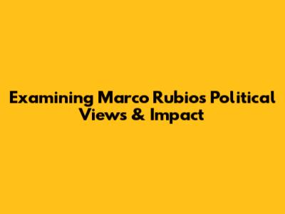 Examining Marco Rubio's Political Views & Impact