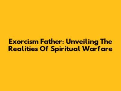 Exorcism Father: Unveiling The Realities Of Spiritual Warfare