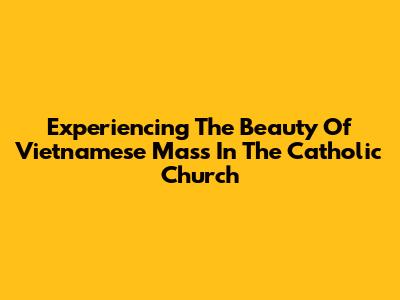 Experiencing The Beauty Of Vietnamese Mass In The Catholic Church