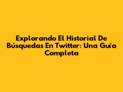 Explorando El Historial De Búsquedas En Twitter: Una Guía Completa